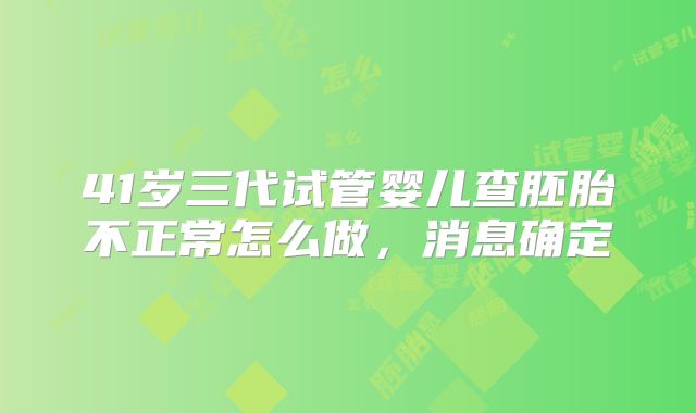 41岁三代试管婴儿查胚胎不正常怎么做,消息确定