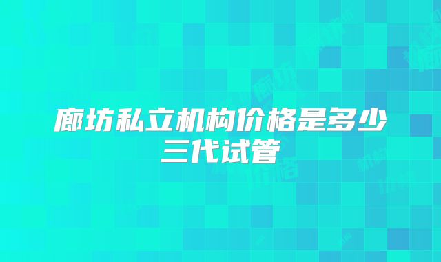 廊坊私立机构价格是多少三代试管