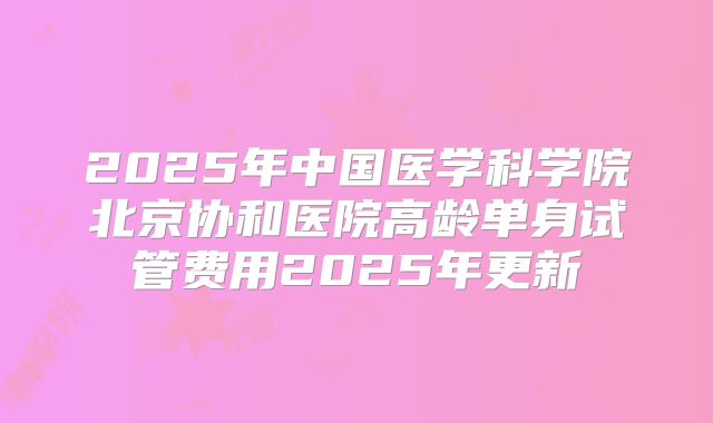 2025年中国医学科学院北京协和医院高龄单身试管费用2025年更新