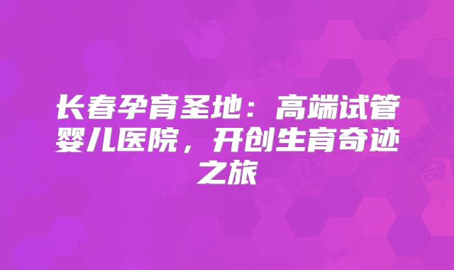 长春孕育圣地：高端试管婴儿医院，开创生育奇迹之旅