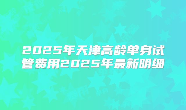 2025年天津高龄单身试管费用2025年最新明细