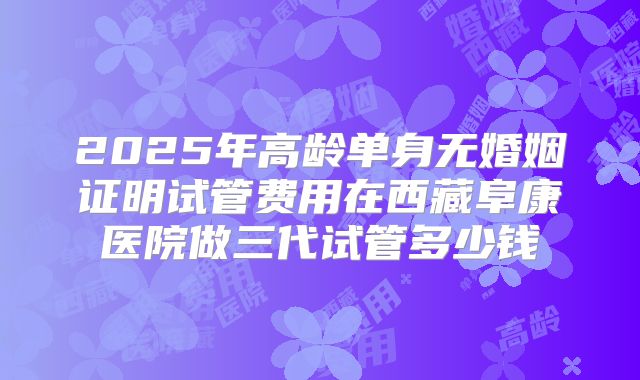 2025年高龄单身无婚姻证明试管费用在西藏阜康医院做三代试管多少钱