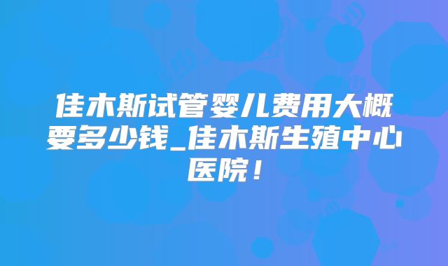佳木斯试管婴儿费用大概要多少钱_佳木斯生殖中心医院!