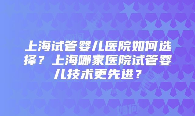 上海试管婴儿医院如何选择?上海哪家医院试管婴儿技术更先进?