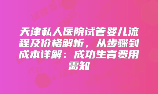 天津私人医院试管婴儿流程及价格解析,从步骤到成本详解:成功生育费用需知