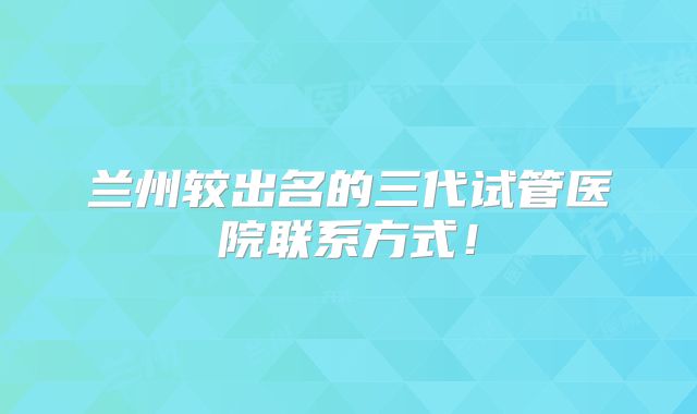 兰州较出名的三代试管医院联系方式!
