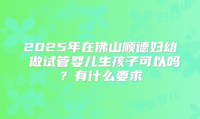 2025年在佛山顺德妇幼 做试管婴儿生孩子可以吗？有什么要求