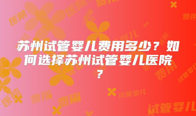 苏州试管婴儿费用多少？如何选择苏州试管婴儿医院？