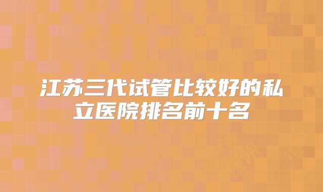 江苏三代试管比较好的私立医院排名前十名