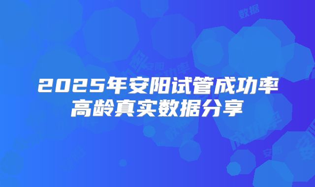 2025年安阳试管成功率高龄真实数据分享