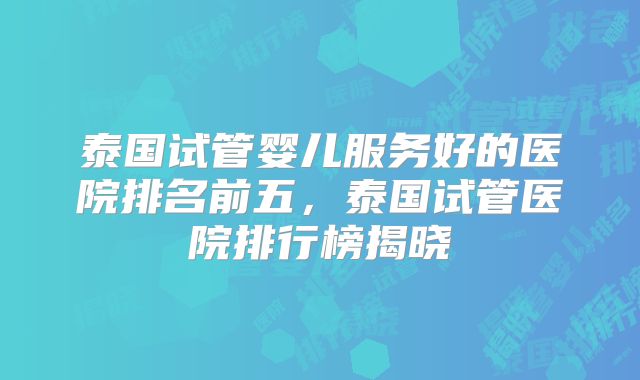 泰国试管婴儿服务好的医院排名前五,泰国试管医院排行榜揭晓