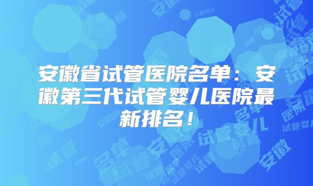 安徽省试管医院名单：安徽第三代试管婴儿医院最新排名！