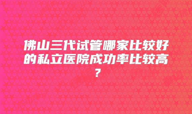 佛山三代试管哪家比较好的私立医院成功率比较高？