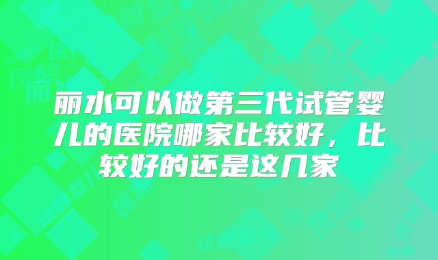 丽水可以做第三代试管婴儿的医院哪家比较好,比较好的还是这几家