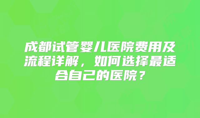 成都试管婴儿医院费用及流程详解,如何选择最适合自己的医院?