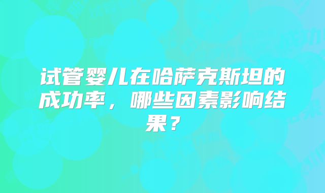 试管婴儿在哈萨克斯坦的成功率，哪些因素影响结果？