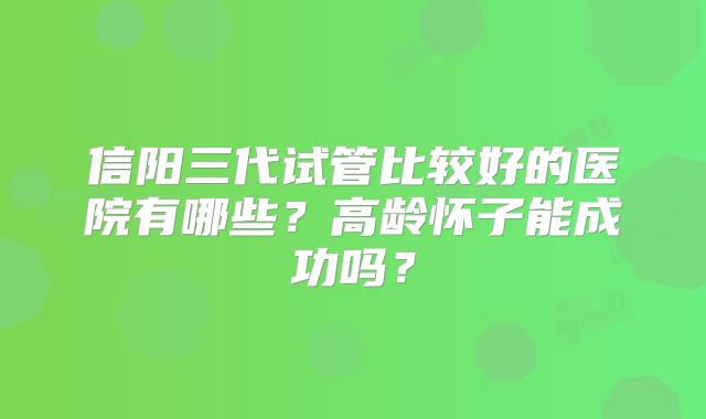 信阳三代试管比较好的医院有哪些?高龄怀子能成功吗?