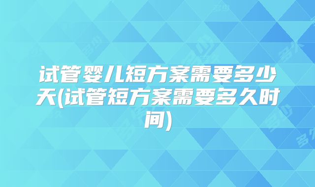 试管婴儿短方案需要多少天(试管短方案需要多久时间)