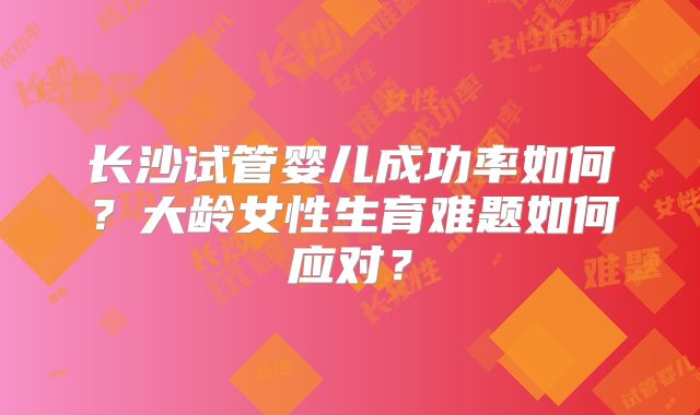 长沙试管婴儿成功率如何?大龄女性生育难题如何应对?