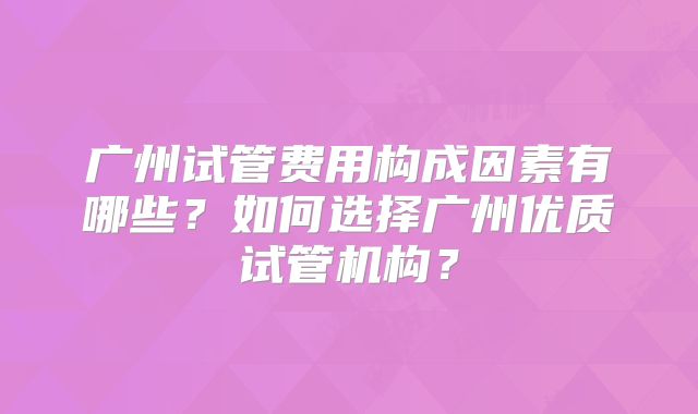 广州试管费用构成因素有哪些？如何选择广州优质试管机构？