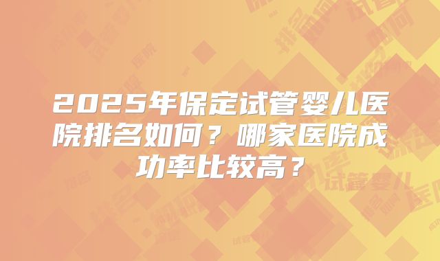 2025年保定试管婴儿医院排名如何?哪家医院成功率比较高?