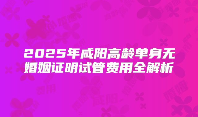 2025年咸阳高龄单身无婚姻证明试管费用全解析