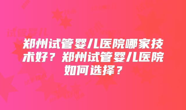 郑州试管婴儿医院哪家技术好?郑州试管婴儿医院如何选择?