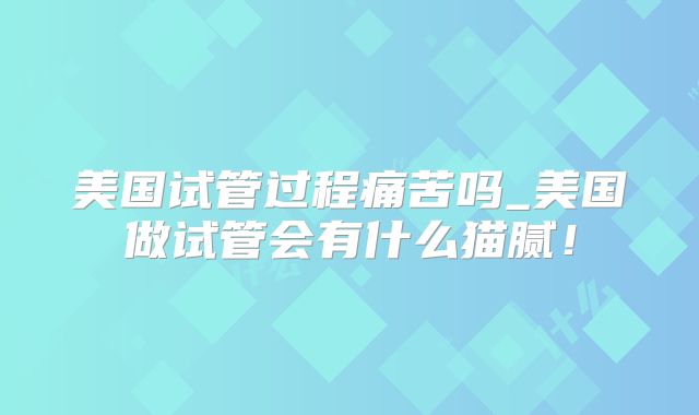 美国试管过程痛苦吗_美国做试管会有什么猫腻!