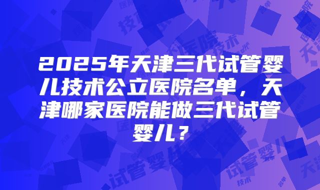 2025年天津三代试管婴儿技术公立医院名单，天津哪家医院能做三代试管婴儿？