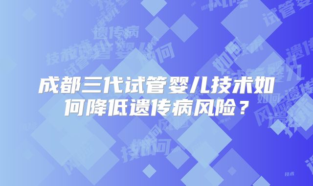 成都三代试管婴儿技术如何降低遗传病风险?