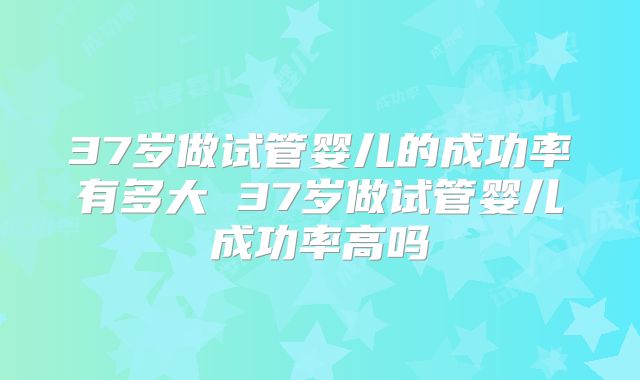 37岁做试管婴儿的成功率有多大 37岁做试管婴儿成功率高吗