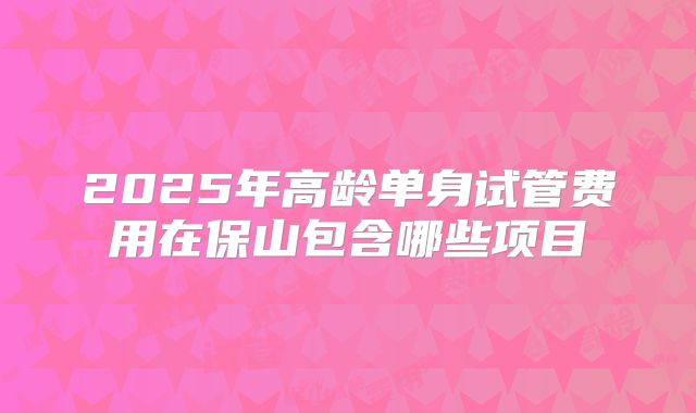 2025年高龄单身试管费用在保山包含哪些项目