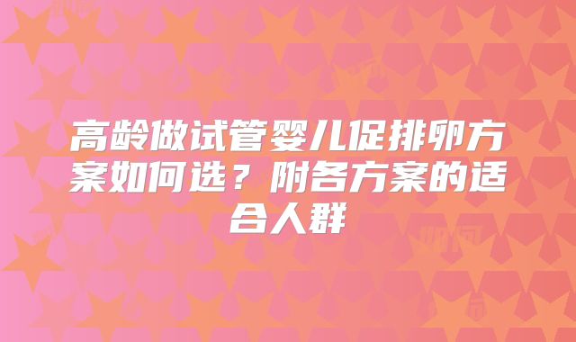 高龄做试管婴儿促排卵方案如何选？附各方案的适合人群
