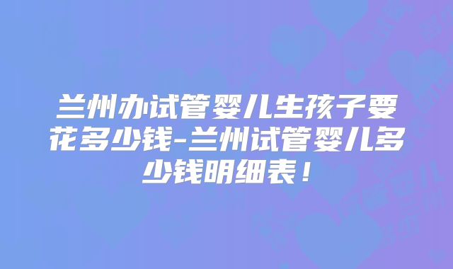 兰州办试管婴儿生孩子要花多少钱-兰州试管婴儿多少钱明细表！