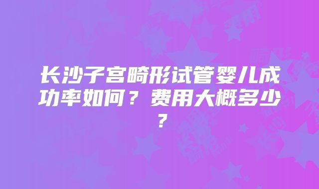 长沙子宫畸形试管婴儿成功率如何?费用大概多少?