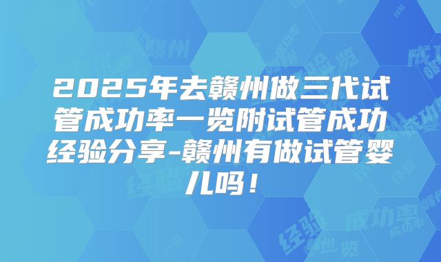 2025年去赣州做三代试管成功率一览附试管成功经验分享-赣州有做试管婴儿吗！