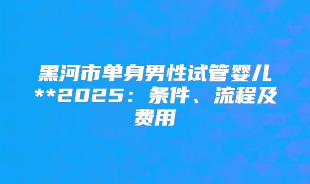 黑河市单身男性试管婴儿**2025：条件、流程及费用