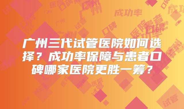 广州三代试管医院如何选择?成功率保障与患者口碑哪家医院更胜一筹?