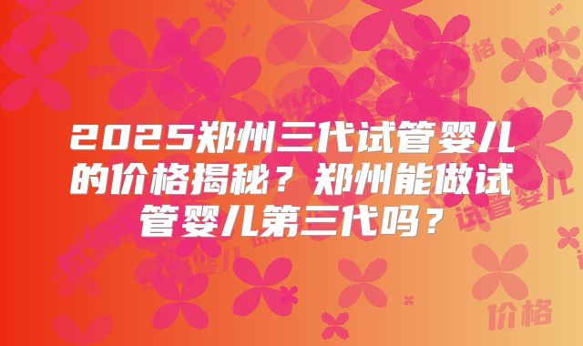 2025郑州三代试管婴儿的价格揭秘?郑州能做试管婴儿第三代吗?