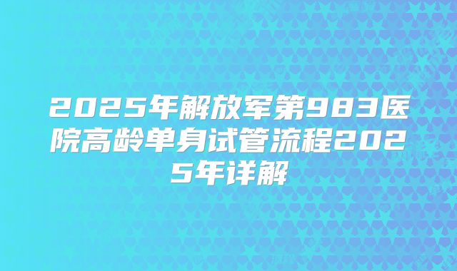 2025年解放军第983医院高龄单身试管流程2025年详解
