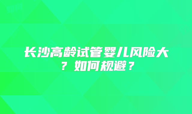 长沙高龄试管婴儿风险大？如何规避？