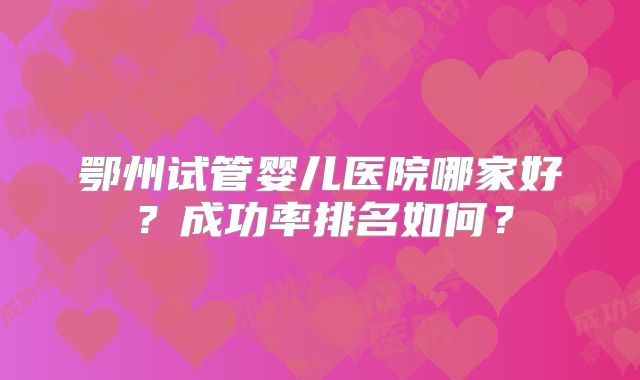 鄂州试管婴儿医院哪家好?成功率排名如何?