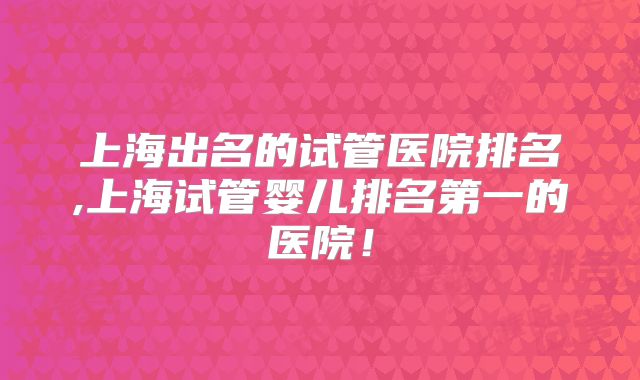 上海出名的试管医院排名,上海试管婴儿排名第一的医院!