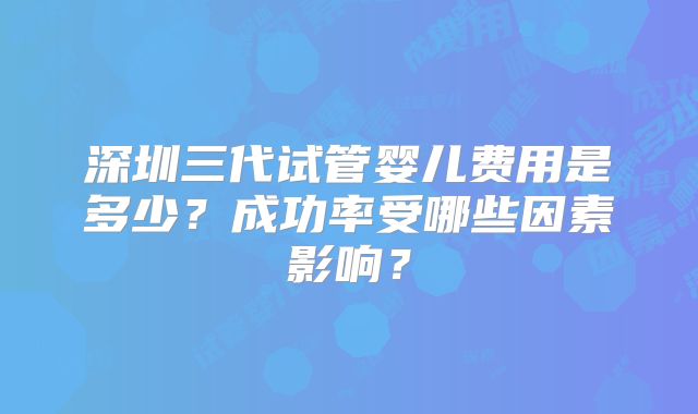 深圳三代试管婴儿费用是多少?成功率受哪些因素影响?