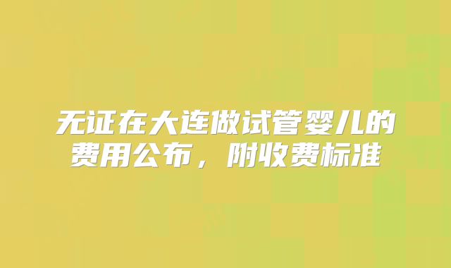 无证在大连做试管婴儿的费用公布,附收费标准