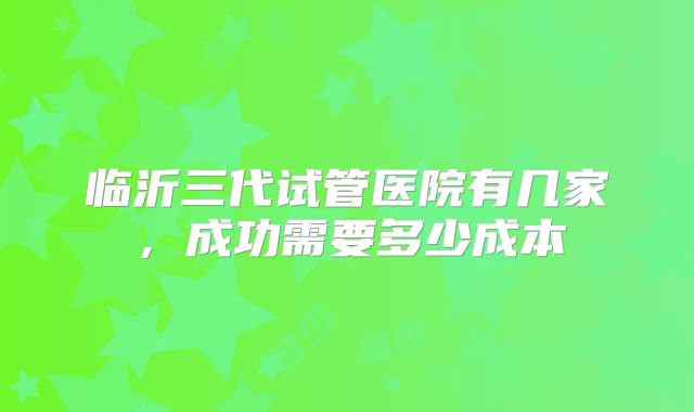 临沂三代试管医院有几家,成功需要多少成本