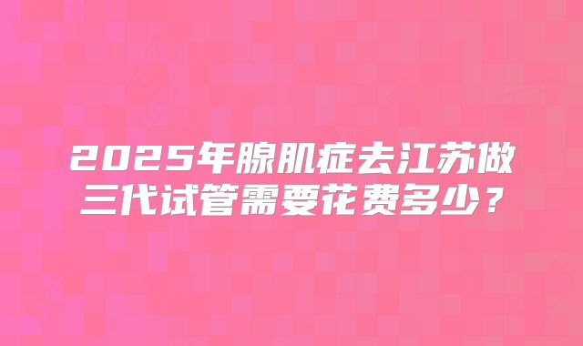 2025年腺肌症去江苏做三代试管需要花费多少？