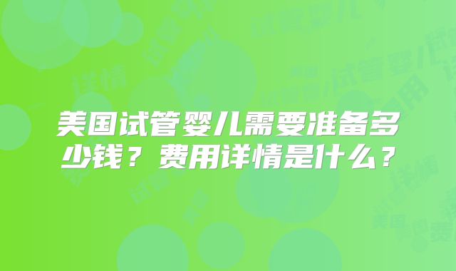 美国试管婴儿需要准备多少钱?费用详情是什么?