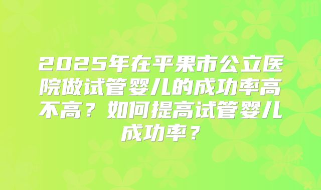 2025年在平果市公立医院做试管婴儿的成功率高不高?如何提高试管婴儿成功率?