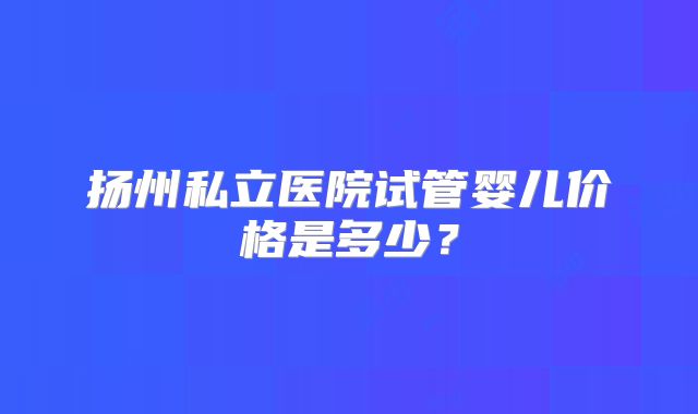 扬州私立医院试管婴儿价格是多少?